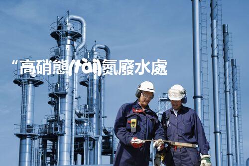 “高硝態(tài)氮廢水處理，綠色環(huán)保新篇章”